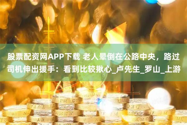 股票配资网APP下载 老人晕倒在公路中央，路过司机伸出援手：看到比较揪心_卢先生_罗山_上游