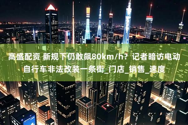 高盛配资 新规下仍敢飙80km/h？记者暗访电动自行车非法改装一条街_门店_销售_速度