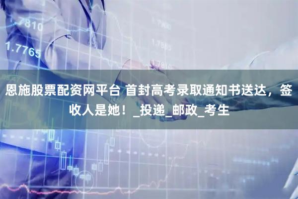 恩施股票配资网平台 首封高考录取通知书送达，签收人是她！_投递_邮政_考生
