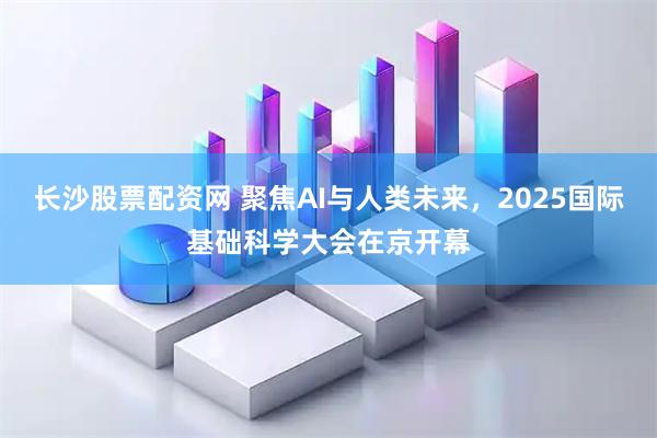 长沙股票配资网 聚焦AI与人类未来，2025国际基础科学大会在京开幕
