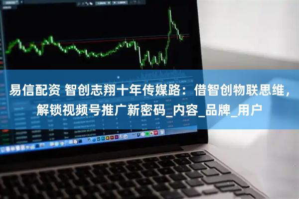 易信配资 智创志翔十年传媒路：借智创物联思维，解锁视频号推广新密码_内容_品牌_用户