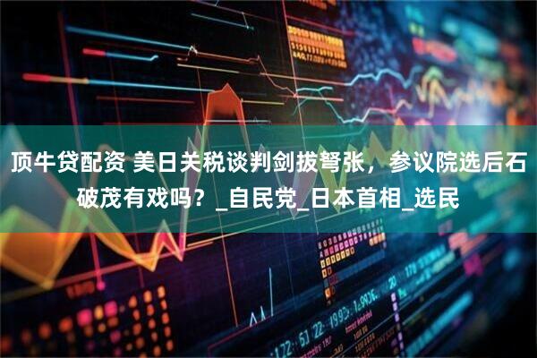 顶牛贷配资 美日关税谈判剑拔弩张，参议院选后石破茂有戏吗？_自民党_日本首相_选民