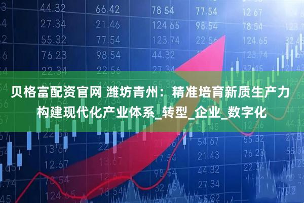 贝格富配资官网 潍坊青州：精准培育新质生产力 构建现代化产业体系_转型_企业_数字化