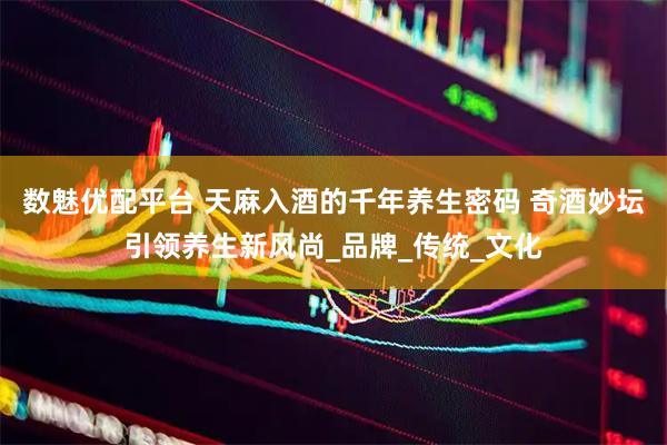 数魅优配平台 天麻入酒的千年养生密码 奇酒妙坛引领养生新风尚_品牌_传统_文化