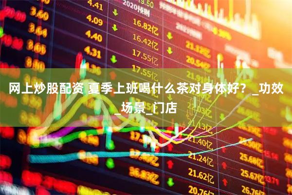 网上炒股配资 夏季上班喝什么茶对身体好？_功效_场景_门店