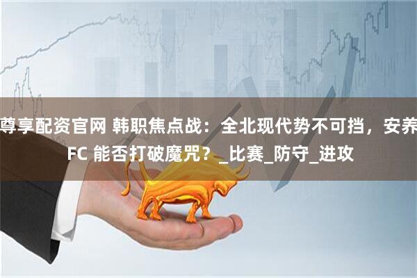 尊享配资官网 韩职焦点战：全北现代势不可挡，安养 FC 能否打破魔咒？_比赛_防守_进攻