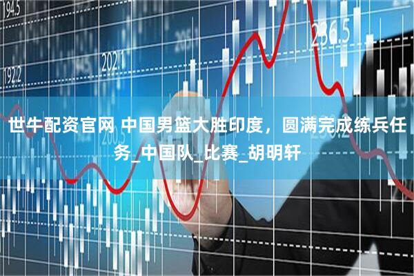 世牛配资官网 中国男篮大胜印度，圆满完成练兵任务_中国队_比赛_胡明轩