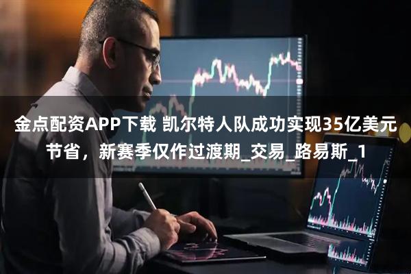 金点配资APP下载 凯尔特人队成功实现35亿美元节省，新赛季仅作过渡期_交易_路易斯_1