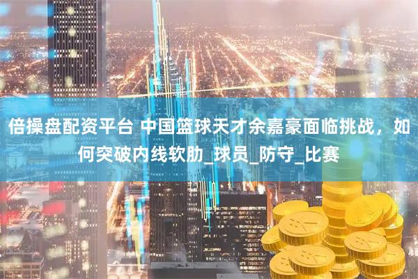 倍操盘配资平台 中国篮球天才余嘉豪面临挑战，如何突破内线软肋_球员_防守_比赛