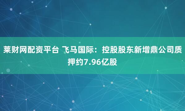 莱财网配资平台 飞马国际：控股股东新增鼎公司质押约7.96亿股