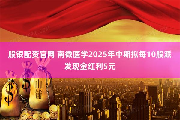 股银配资官网 南微医学2025年中期拟每10股派发现金红利5元