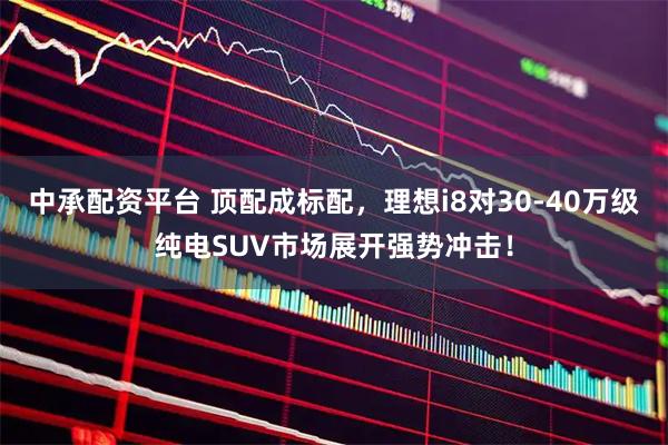 中承配资平台 顶配成标配，理想i8对30-40万级纯电SUV市场展开强势冲击！