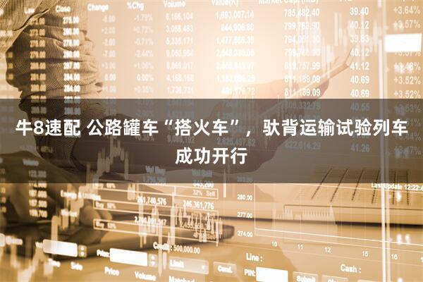牛8速配 公路罐车“搭火车”，驮背运输试验列车成功开行