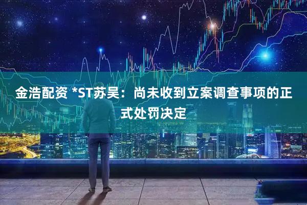 金浩配资 *ST苏吴：尚未收到立案调查事项的正式处罚决定