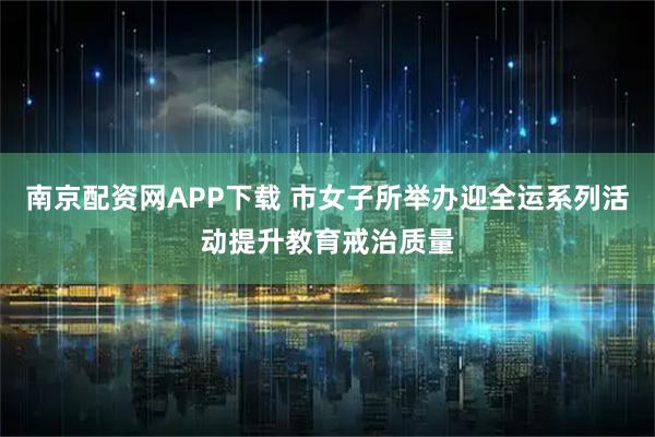 南京配资网APP下载 市女子所举办迎全运系列活动提升教育戒治质量